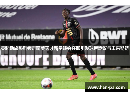 英超劲旅热刺锁定南美天才新星转会在即引发球迷热议与未来期待 英超劲旅热刺锁定南美天才新星转会在即引发球迷热议与未来期待