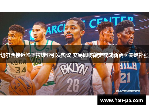 切尔西接近签下拉维亚引发热议 交易即将敲定或成新赛季关键补强